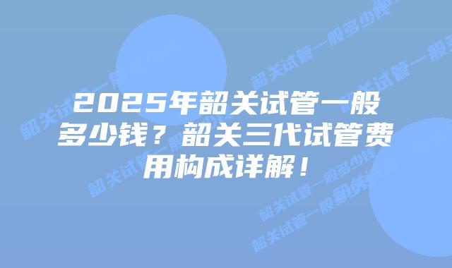 2025年韶关试管一般多少钱?韶关三代试管费用构成详解!插图 2025年韶关试管一般多少钱?韶关三代试管费用构成详解!