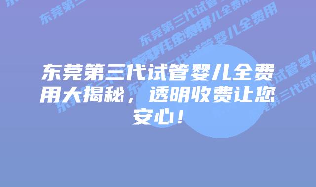 东莞第三代试管婴儿全费用大揭秘,透明收费让您安心!插图 东莞第三代试管婴儿全费用大揭秘,透明收费让您安心!
