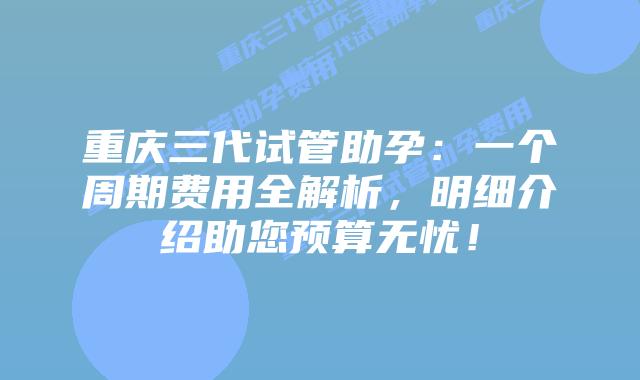 重庆三代试管助孕:一个周期费用全解析,明细介绍助您预算无忧!插图 重庆三代试管助孕:一个周期费用全解析,明细介绍助您预算无忧!