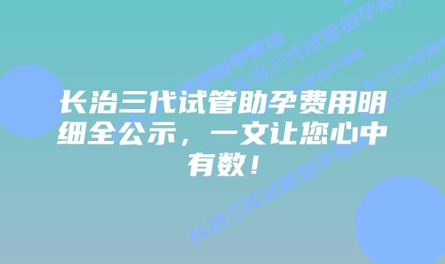 长治三代试管助孕费用明细全公示,一文让您心中有数!插图 长治三代试管助孕费用明细全公示,一文让您心中有数!
