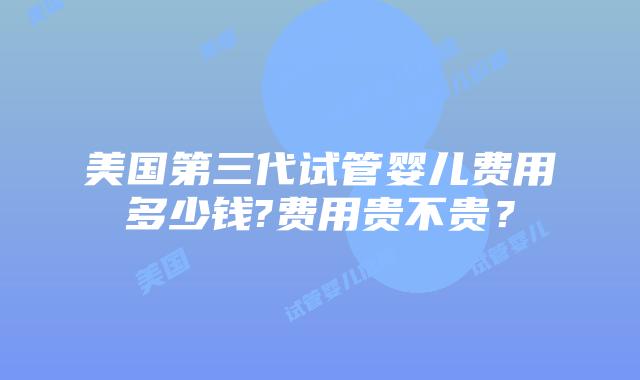 美国第三代试管婴儿费用多少钱?费用贵不贵?插图 美国第三代试管婴儿费用多少钱?费用贵不贵?