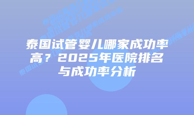 泰国试管婴儿哪家成功率高？2025年医院排名与成功率分析