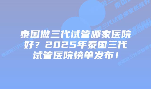 泰国做三代试管哪家医院好？2025年泰国三代试管医院榜单发布！