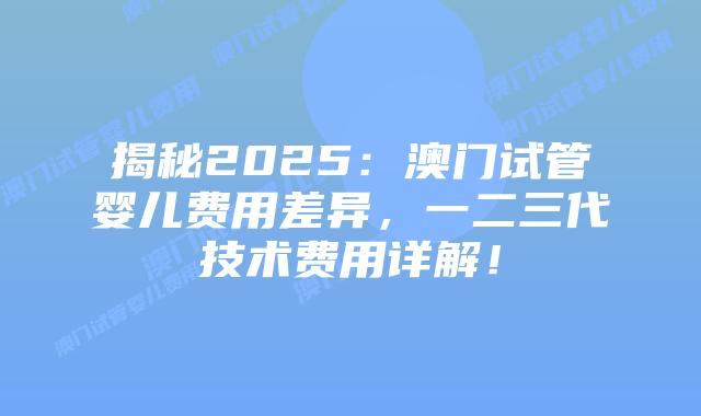 揭秘2025:澳门试管婴儿费用差异,一二三代技术费用详解!插图 揭秘2025:澳门试管婴儿费用差异,一二三代技术费用详解!