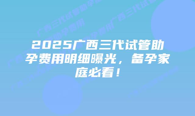2025广西三代试管助孕费用明细曝光,备孕家庭必看!插图 2025广西三代试管助孕费用明细曝光,备孕家庭必看!