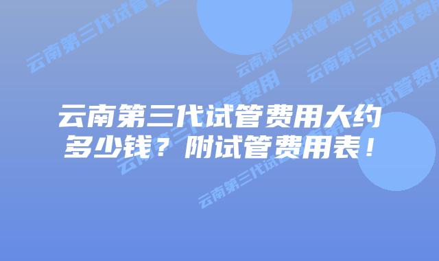 云南第三代试管费用大约多少钱?附试管费用表!插图 云南第三代试管费用大约多少钱?附试管费用表!