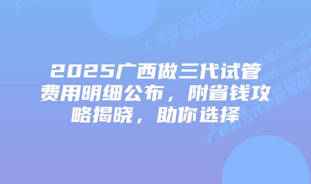 2025广西做三代试管费用明细公布,附省钱攻略揭晓,助你选择插图 2025广西做三代试管费用明细公布,附省钱攻略揭晓,助你选择