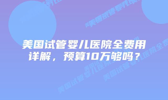 美国试管婴儿医院全费用详解,预算10万够吗?插图 美国试管婴儿医院全费用详解,预算10万够吗?