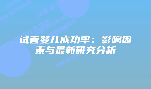 试管婴儿成功率:影响因素与最新研究分析插图 试管婴儿成功率:影响因素与最新研究分析