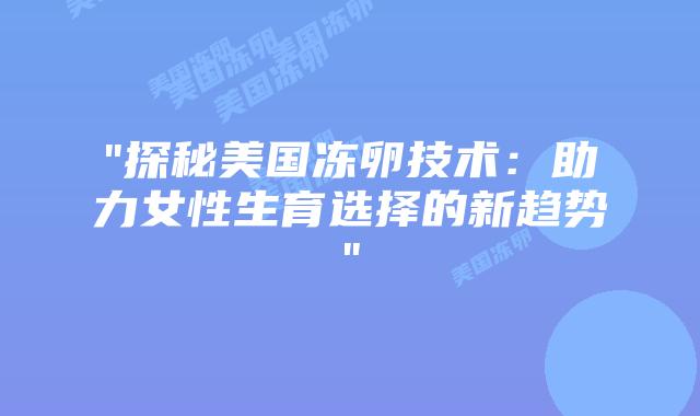 “探秘美国冻卵技术：助力女性生育选择的新趋势”插图