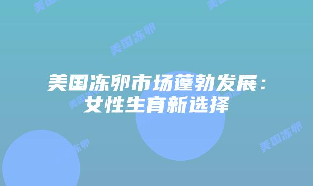 美国冻卵市场蓬勃发展：女性生育新选择