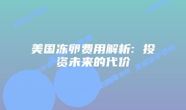 美国冻卵费用解析: 投资未来的代价插图 美国冻卵费用解析: 投资未来的代价