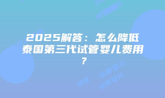 2025解答:怎么降低泰国第三代试管婴儿费用?插图 2025解答:怎么降低泰国第三代试管婴儿费用?