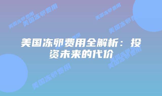 美国冻卵费用全解析:投资未来的代价插图 美国冻卵费用全解析:投资未来的代价