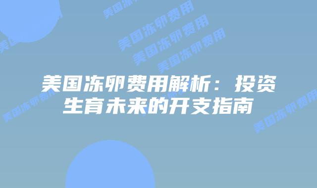 美国冻卵费用解析:投资生育未来的开支指南插图 美国冻卵费用解析:投资生育未来的开支指南