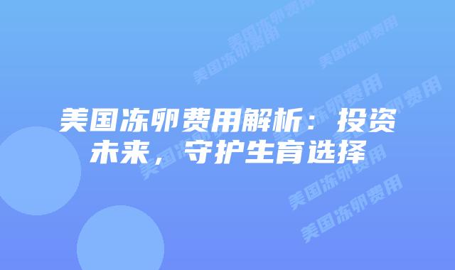 美国冻卵费用解析:投资未来,守护生育选择插图 美国冻卵费用解析:投资未来,守护生育选择