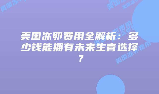 美国冻卵费用全解析:多少钱能拥有未来生育选择?插图 美国冻卵费用全解析:多少钱能拥有未来生育选择?