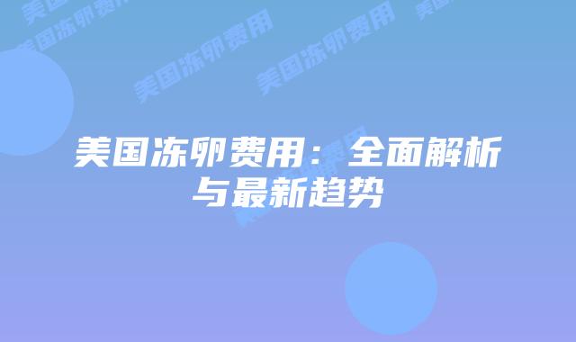 美国冻卵费用:全面解析与最新趋势插图 美国冻卵费用:全面解析与最新趋势