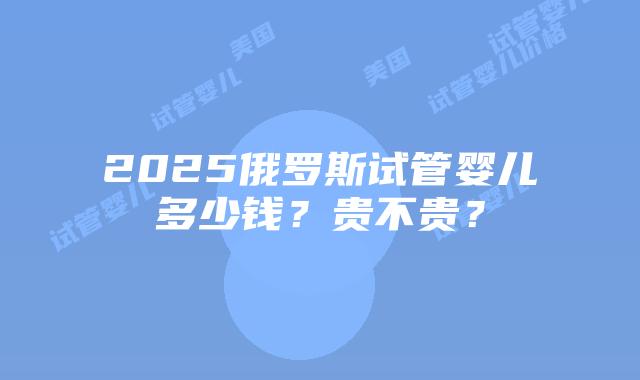 2025俄罗斯试管婴儿多少钱？贵不贵？