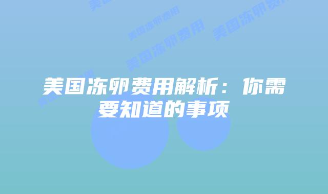 美国冻卵费用解析:你需要知道的事项插图 美国冻卵费用解析:你需要知道的事项