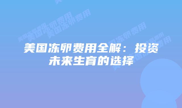 美国冻卵费用全解:投资未来生育的选择插图 美国冻卵费用全解:投资未来生育的选择