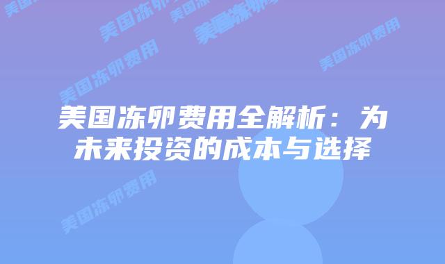 美国冻卵费用全解析:为未来投资的成本与选择插图 美国冻卵费用全解析:为未来投资的成本与选择