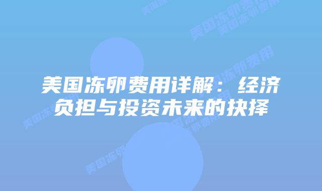 美国冻卵费用详解:经济负担与投资未来的抉择插图 美国冻卵费用详解:经济负担与投资未来的抉择