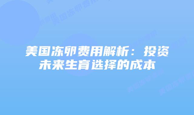 美国冻卵费用解析:投资未来生育选择的成本插图 美国冻卵费用解析:投资未来生育选择的成本