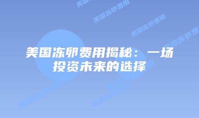 美国冻卵费用揭秘:一场投资未来的选择插图 美国冻卵费用揭秘:一场投资未来的选择