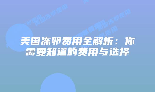 美国冻卵费用全解析:你需要知道的费用与选择插图 美国冻卵费用全解析:你需要知道的费用与选择