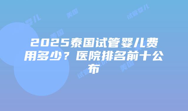 2025泰国试管婴儿费用多少？医院排名前十公布