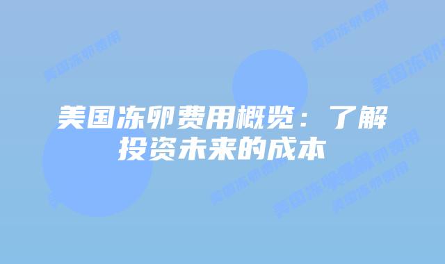 美国冻卵费用概览:了解投资未来的成本插图 美国冻卵费用概览:了解投资未来的成本