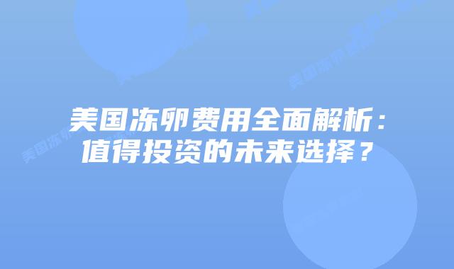 美国冻卵费用全面解析:值得投资的未来选择?插图 美国冻卵费用全面解析:值得投资的未来选择?
