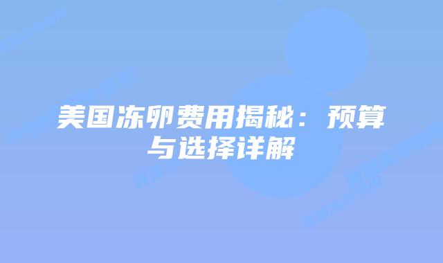 美国冻卵费用揭秘:预算与选择详解插图 美国冻卵费用揭秘:预算与选择详解