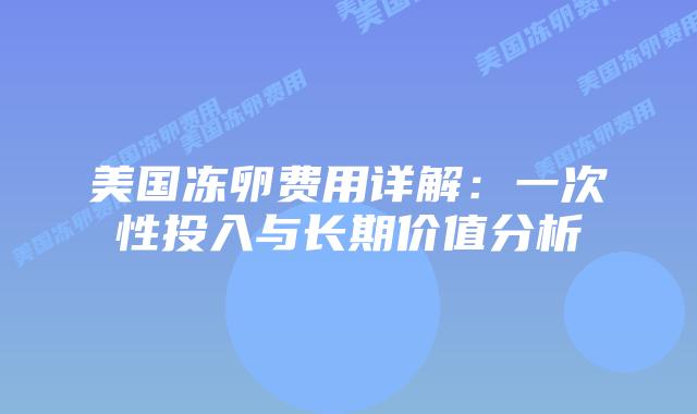 美国冻卵费用详解:一次性投入与长期价值分析插图 美国冻卵费用详解:一次性投入与长期价值分析