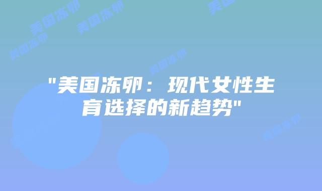 “美国冻卵：现代女性生育选择的新趋势”插图