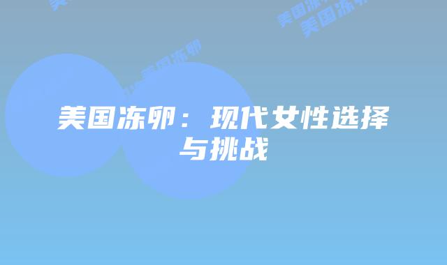 美国冻卵:现代女性选择与挑战插图 美国冻卵:现代女性选择与挑战