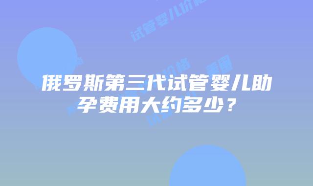 俄罗斯第三代试管婴儿助孕费用大约多少?插图 俄罗斯第三代试管婴儿助孕费用大约多少?