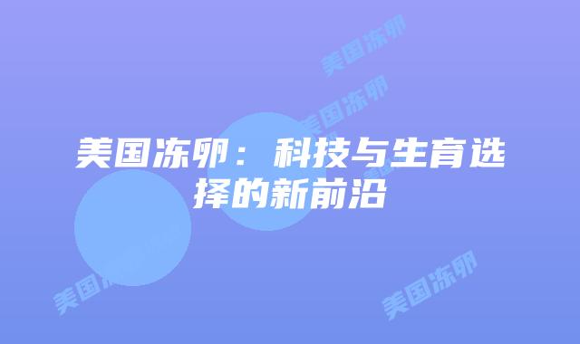 美国冻卵:科技与生育选择的新前沿插图 美国冻卵:科技与生育选择的新前沿