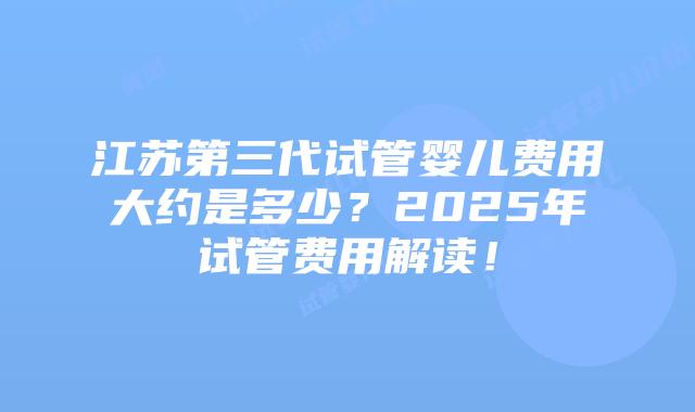 江苏第三代试管婴儿费用大约是多少？2025年试管费用解读！