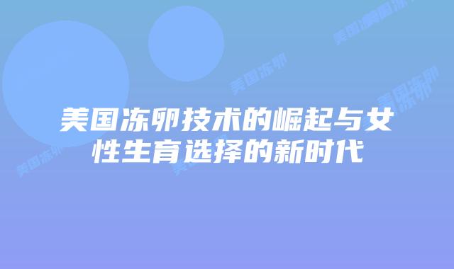 美国冻卵技术的崛起与女性生育选择的新时代插图 美国冻卵技术的崛起与女性生育选择的新时代