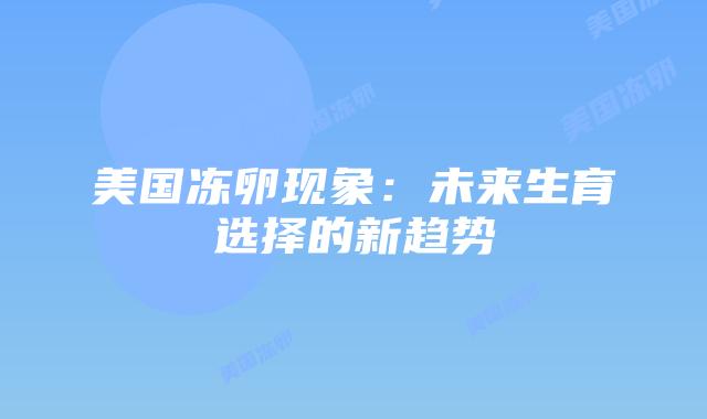 美国冻卵现象:未来生育选择的新趋势插图 美国冻卵现象:未来生育选择的新趋势
