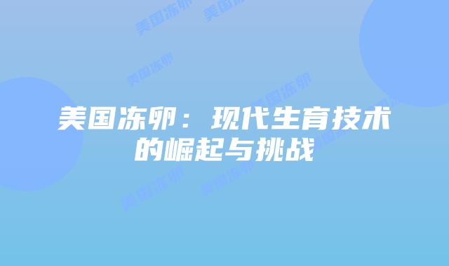 美国冻卵:现代生育技术的崛起与挑战插图 美国冻卵:现代生育技术的崛起与挑战