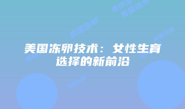 美国冻卵技术:女性生育选择的新前沿插图 美国冻卵技术:女性生育选择的新前沿