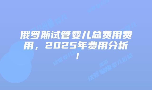 俄罗斯试管婴儿总费用费用,2025年费用分析!插图 俄罗斯试管婴儿总费用费用,2025年费用分析!