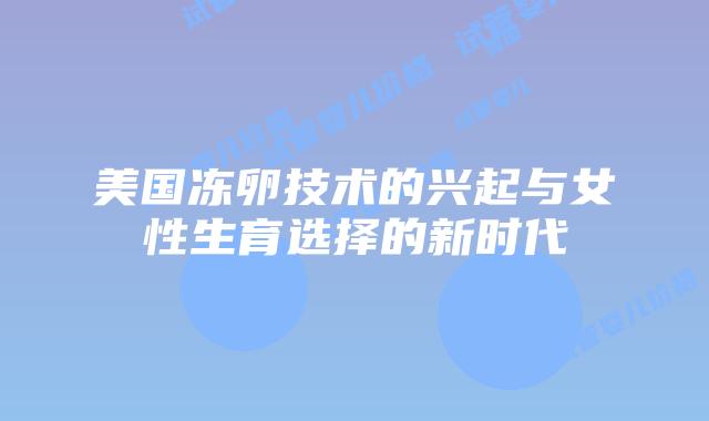 美国冻卵技术的兴起与女性生育选择的新时代插图 美国冻卵技术的兴起与女性生育选择的新时代