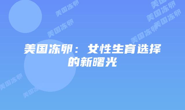 美国冻卵:女性生育选择的新曙光插图 美国冻卵:女性生育选择的新曙光