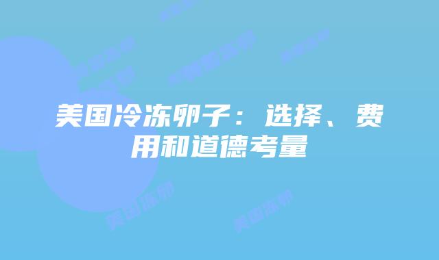 美国冷冻卵子:选择、费用和道德考量插图 美国冷冻卵子:选择、费用和道德考量
