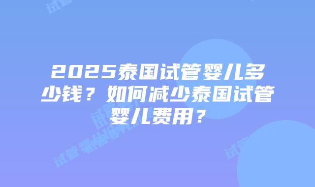 2025泰国试管婴儿多少钱?如何减少泰国试管婴儿费用?插图 2025泰国试管婴儿多少钱?如何减少泰国试管婴儿费用?