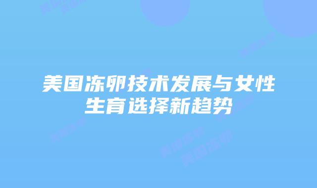 美国冻卵技术发展与女性生育选择新趋势插图 美国冻卵技术发展与女性生育选择新趋势